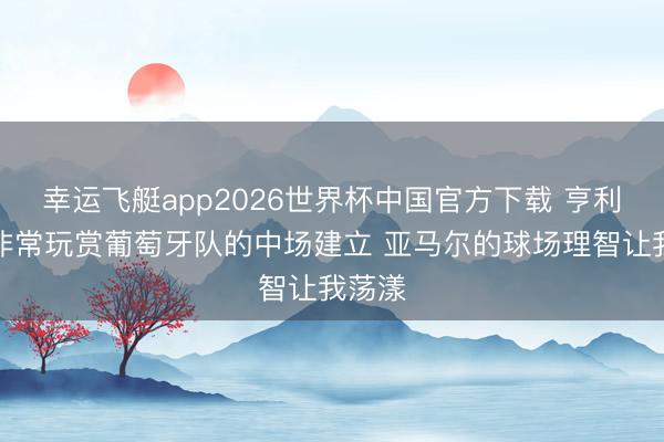 幸运飞艇app2026世界杯中国官方下载 亨利：我非常玩赏葡萄牙队的中场建立 亚马尔的球场理智让我荡漾