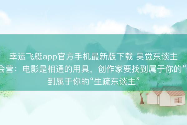 幸运飞艇app官方手机最新版下载 吴觉东谈主讲课山海检会营：电影是相通的用具，创作家要找到属于你的“生疏东谈主”
