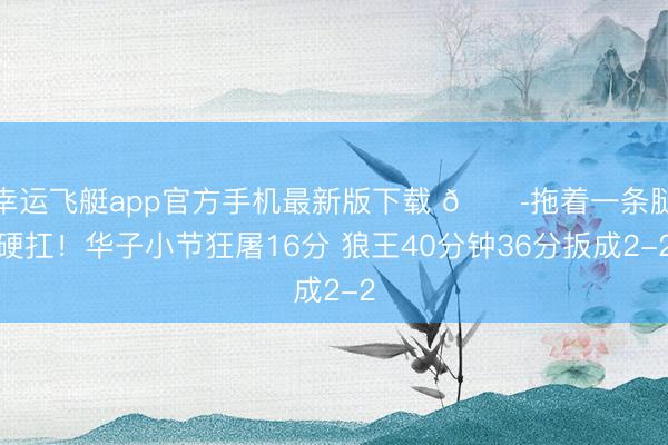 幸运飞艇app官方手机最新版下载 😭拖着一条腿硬扛！华子小节狂屠16分 狼王40分钟36分扳成2-2
