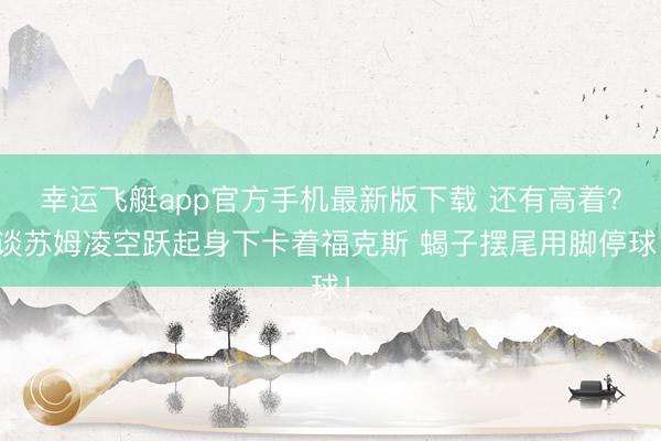 幸运飞艇app官方手机最新版下载 还有高着？谈苏姆凌空跃起身下卡着福克斯 蝎子摆尾用脚停球！