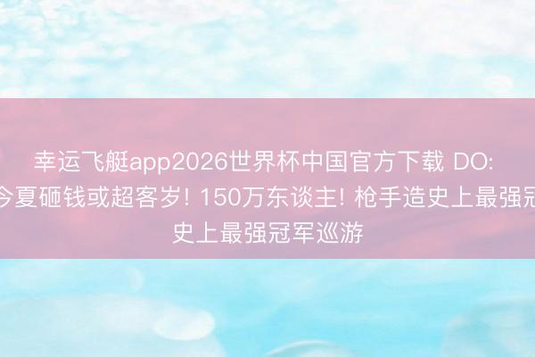 幸运飞艇app2026世界杯中国官方下载 DO: 阿森纳今夏砸钱或超客岁! 150万东谈主! 枪手造史上最强冠军巡游