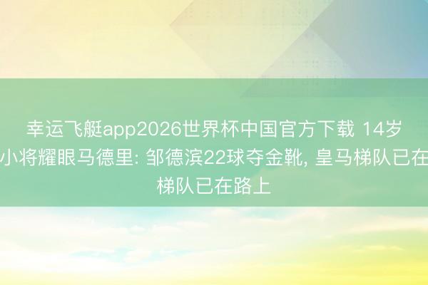 幸运飞艇app2026世界杯中国官方下载 14岁中国小将耀眼马德里: 邹德滨22球夺金靴， 皇马梯队已在路上