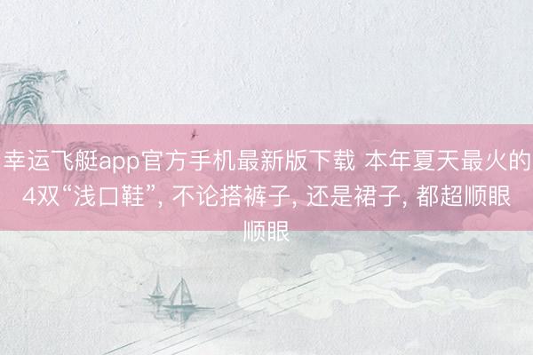 幸运飞艇app官方手机最新版下载 本年夏天最火的4双“浅口鞋”， 不论搭裤子， 还是裙子， 都超顺眼