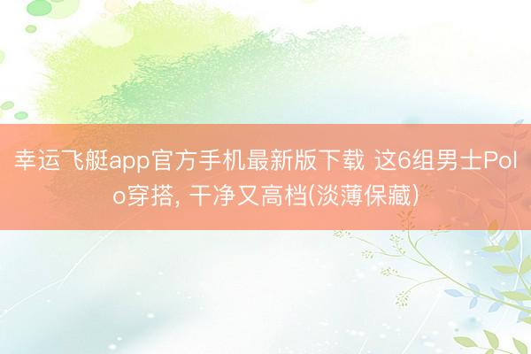 幸运飞艇app官方手机最新版下载 这6组男士Polo穿搭, 干净又高档(淡薄保藏)