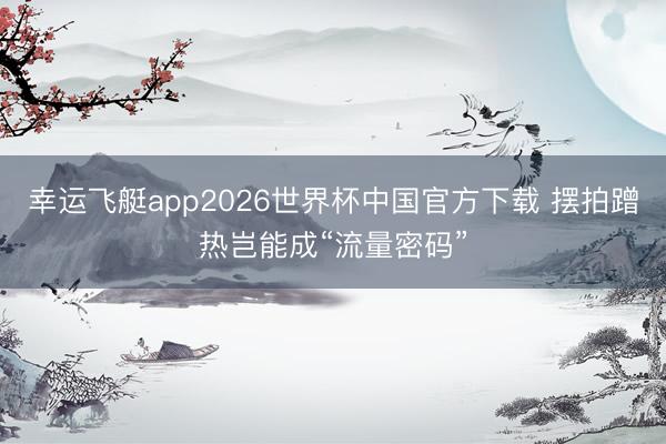 幸运飞艇app2026世界杯中国官方下载 摆拍蹭热岂能成“流量密码”