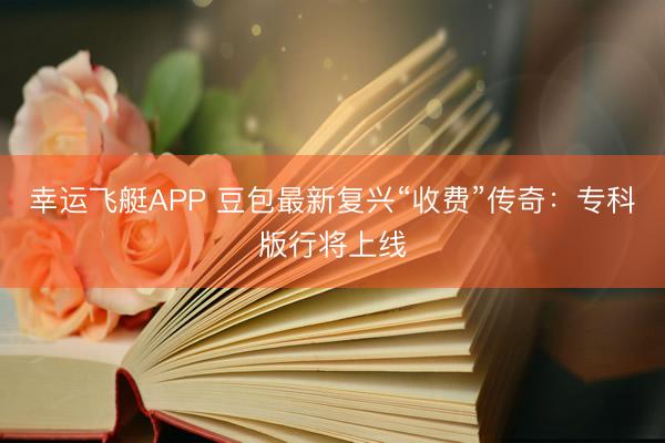 幸运飞艇APP 豆包最新复兴“收费”传奇：专科版行将上线