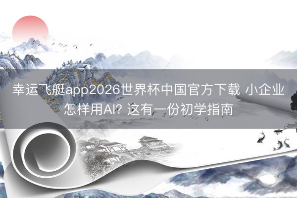幸运飞艇app2026世界杯中国官方下载 小企业怎样用AI? 这有一份初学指南
