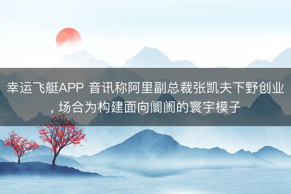 幸运飞艇APP 音讯称阿里副总裁张凯夫下野创业, 场合为构建面向阛阓的寰宇模子