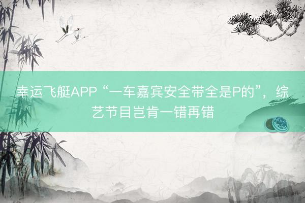 幸运飞艇APP “一车嘉宾安全带全是P的”，综艺节目岂肯一错再错