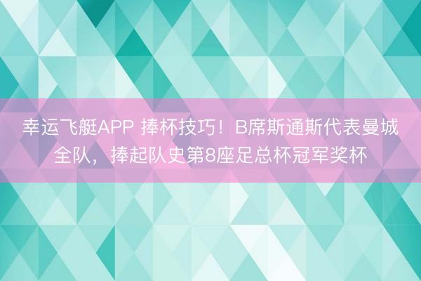 幸运飞艇APP 捧杯技巧！B席斯通斯代表曼城全队，捧起队史第8座足总杯冠军奖杯