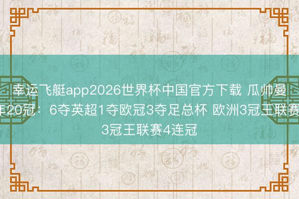 幸运飞艇app2026世界杯中国官方下载 瓜帅曼城10年20冠：6夺英超1夺欧冠3夺足总杯 欧洲3冠王联赛4连冠