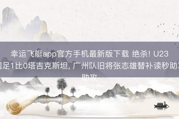 幸运飞艇app官方手机最新版下载 绝杀! U23国足1比0塔吉克斯坦， 广州队旧将张志雄替补读秒助攻