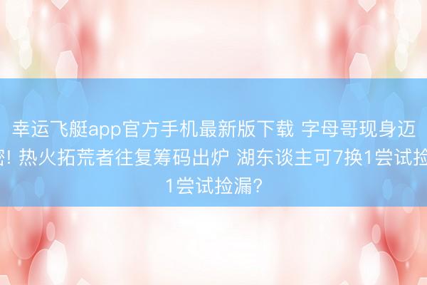幸运飞艇app官方手机最新版下载 字母哥现身迈阿密! 热火拓荒者往复筹码出炉 湖东谈主可7换1尝试捡漏?