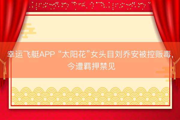 幸运飞艇APP “太阳花”女头目刘乔安被控贩毒， 今遭羁押禁见