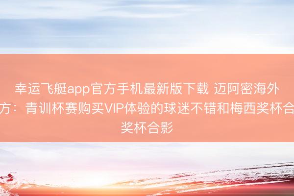 幸运飞艇app官方手机最新版下载 迈阿密海外官方：青训杯赛购买VIP体验的球迷不错和梅西奖杯合影