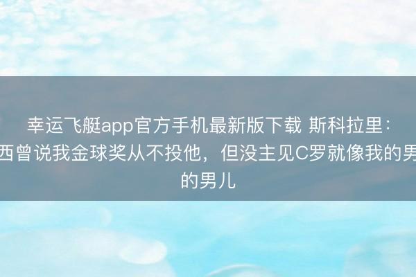 幸运飞艇app官方手机最新版下载 斯科拉里：梅西曾说我金球奖从不投他，但没主见C罗就像我的男儿