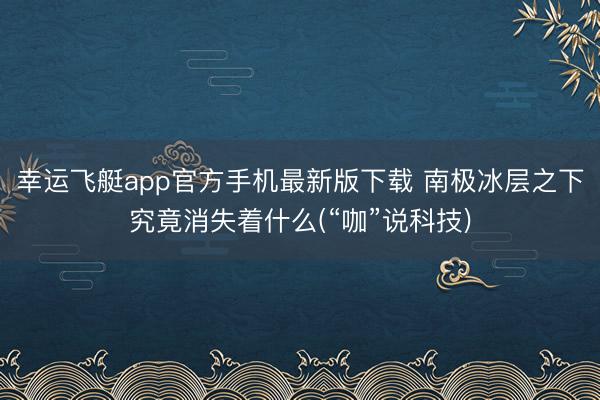幸运飞艇app官方手机最新版下载 南极冰层之下究竟消失着什么(“咖”说科技)