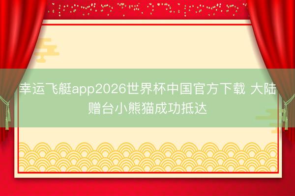 幸运飞艇app2026世界杯中国官方下载 大陆赠台小熊猫成功抵达