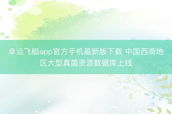 幸运飞艇app官方手机最新版下载 中国西南地区大型真菌资源数据库上线
