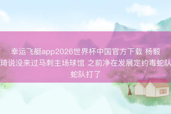 幸运飞艇app2026世界杯中国官方下载 杨毅：周琦说没来过马刺主场球馆 之前净在发展定约毒蛇队打了