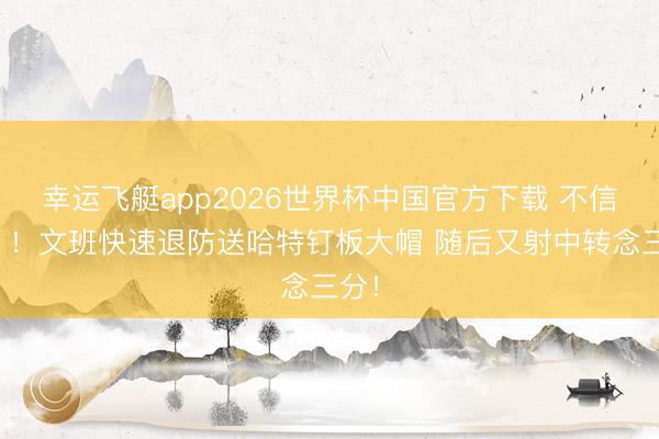 幸运飞艇app2026世界杯中国官方下载 不信邪？！文班快速退防送哈特钉板大帽 随后又射中转念三分！