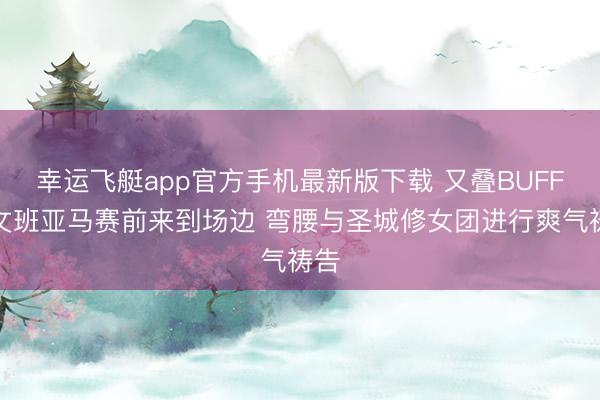 幸运飞艇app官方手机最新版下载 又叠BUFF？文班亚马赛前来到场边 弯腰与圣城修女团进行爽气祷告