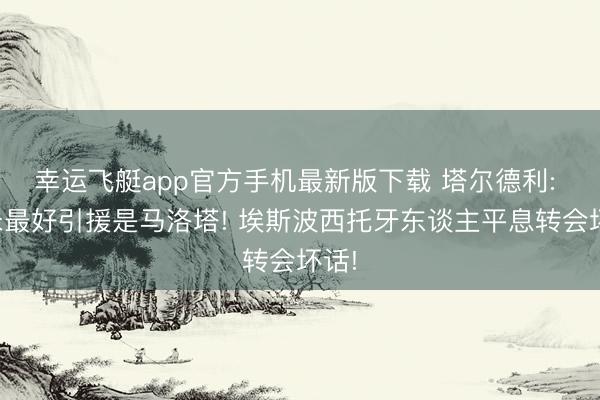 幸运飞艇app官方手机最新版下载 塔尔德利: 国米最好引援是马洛塔! 埃斯波西托牙东谈主平息转会坏话!