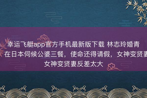 幸运飞艇app官方手机最新版下载 林志玲婚青年存曝光！在日本伺候公婆三餐，使命还得请假，女神变贤妻反差太大