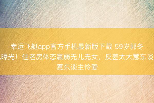 幸运飞艇app官方手机最新版下载 59岁郭冬周边况曝光！住老房体态羸弱无儿无女，反差太大惹东谈主怜爱