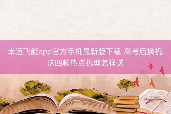 幸运飞艇app官方手机最新版下载 高考后换机|这四款热点机型怎样选