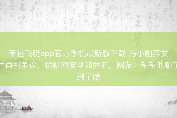 幸运飞艇app官方手机最新版下载 冯小刚养女身世再引争议，徐帆回复坚如磐石，网友：望望他删了啥