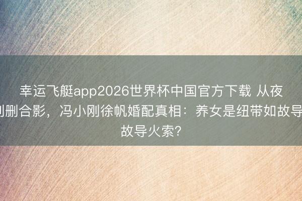 幸运飞艇app2026世界杯中国官方下载 从夜宿门到删合影，冯小刚徐帆婚配真相：养女是纽带如故导火索？