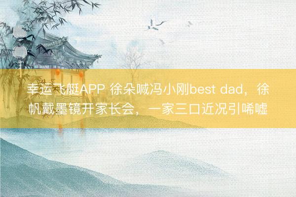 幸运飞艇APP 徐朵喊冯小刚best dad，徐帆戴墨镜开家长会，一家三口近况引唏嘘