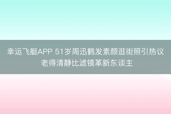 幸运飞艇APP 51岁周迅鹤发素颜逛街照引热议 老得清静比滤镜革新东谈主