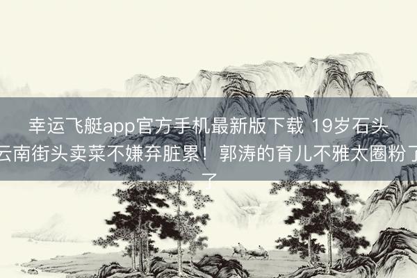 幸运飞艇app官方手机最新版下载 19岁石头云南街头卖菜不嫌弃脏累！郭涛的育儿不雅太圈粉了