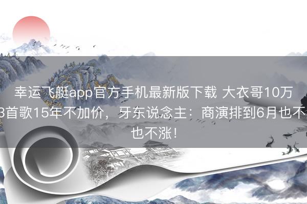 幸运飞艇app官方手机最新版下载 大衣哥10万唱3首歌15年不加价,牙东说念主:商演排到6月也不涨!