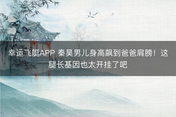 幸运飞艇APP 秦昊男儿身高飙到爸爸肩膀！这腿长基因也太开挂了吧