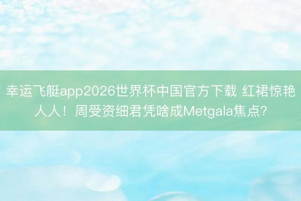 幸运飞艇app2026世界杯中国官方下载 红裙惊艳人人！周受资细君凭啥成Metgala焦点？
