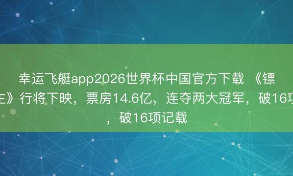 幸运飞艇app2026世界杯中国官方下载 《镖东谈主》行将下映,票房14.6亿,连夺两大冠军,破16项记载