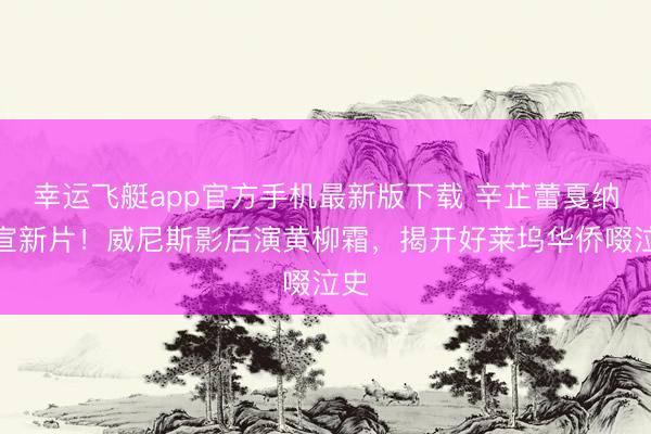 幸运飞艇app官方手机最新版下载 辛芷蕾戛纳官宣新片！威尼斯影后演黄柳霜，揭开好莱坞华侨啜泣史