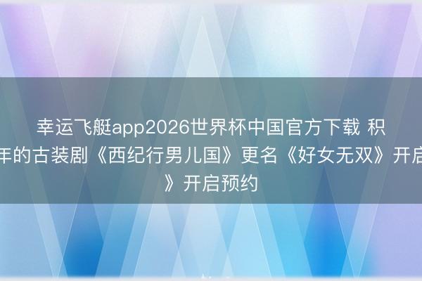 幸运飞艇app2026世界杯中国官方下载 积压九年的古装剧《西纪行男儿国》更名《好女无双》开启预约