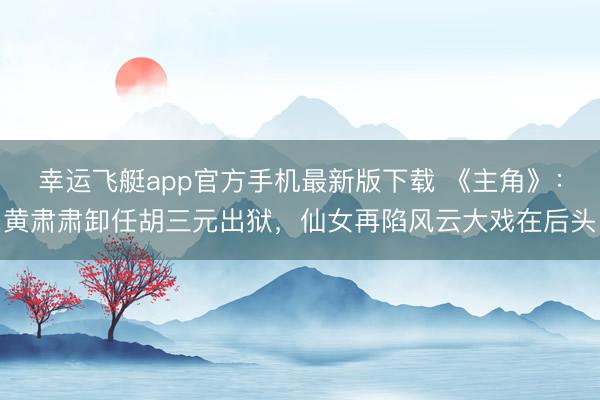 幸运飞艇app官方手机最新版下载 《主角》：黄肃肃卸任胡三元出狱，仙女再陷风云大戏在后头