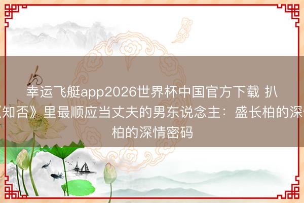 幸运飞艇app2026世界杯中国官方下载 扒一扒《知否》里最顺应当丈夫的男东说念主：盛长柏的深情密码