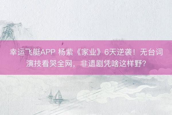 幸运飞艇APP 杨紫《家业》6天逆袭！无台词演技看哭全网，非遗剧凭啥这样野？
