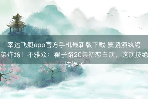 幸运飞艇app官方手机最新版下载 窦骁演纨绔子弟炸场！不雅众：翟子路20集初恋白演，这演技绝了