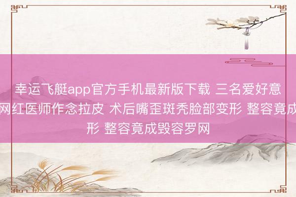 幸运飞艇app官方手机最新版下载 三名爱好意思女子找网红医师作念拉皮 术后嘴歪斑秃脸部变形 整容竟成毁容罗网