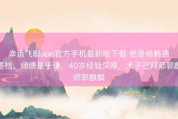 幸运飞艇app官方手机最新版下载 他是杨鹤通好搭档，师傅是于谦，40岁经验深厚，犬子已拜师郭麒麟