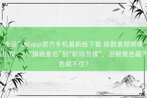 幸运飞艇app官方手机最新版下载 陈数素颜照曝光引热议！从“旗袍皇后”到“职场劳模”，困顿景色藏不住？
