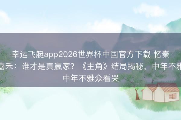 幸运飞艇app2026世界杯中国官方下载 忆秦娥vs楚嘉禾：谁才是真赢家？《主角》结局揭秘，中年不雅众看哭