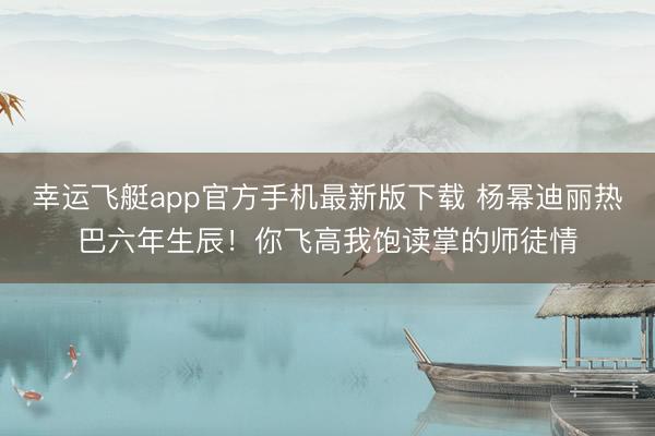 幸运飞艇app官方手机最新版下载 杨幂迪丽热巴六年生辰！你飞高我饱读掌的师徒情